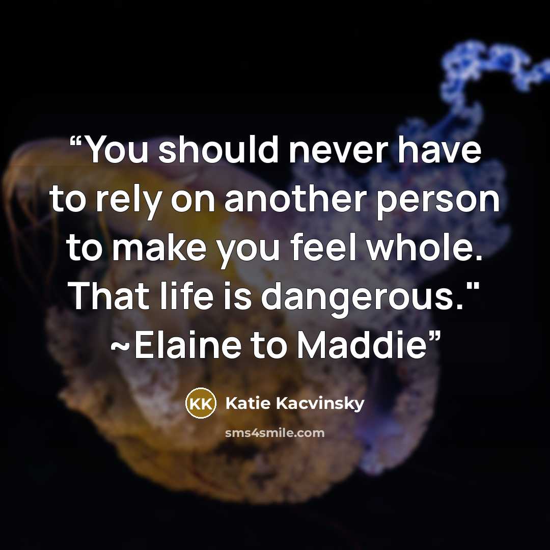 “You should never have to rely on another person to make you feel whole. That life is dangerous." ~Elaine to Maddie” quote by Katie Kacvinsky