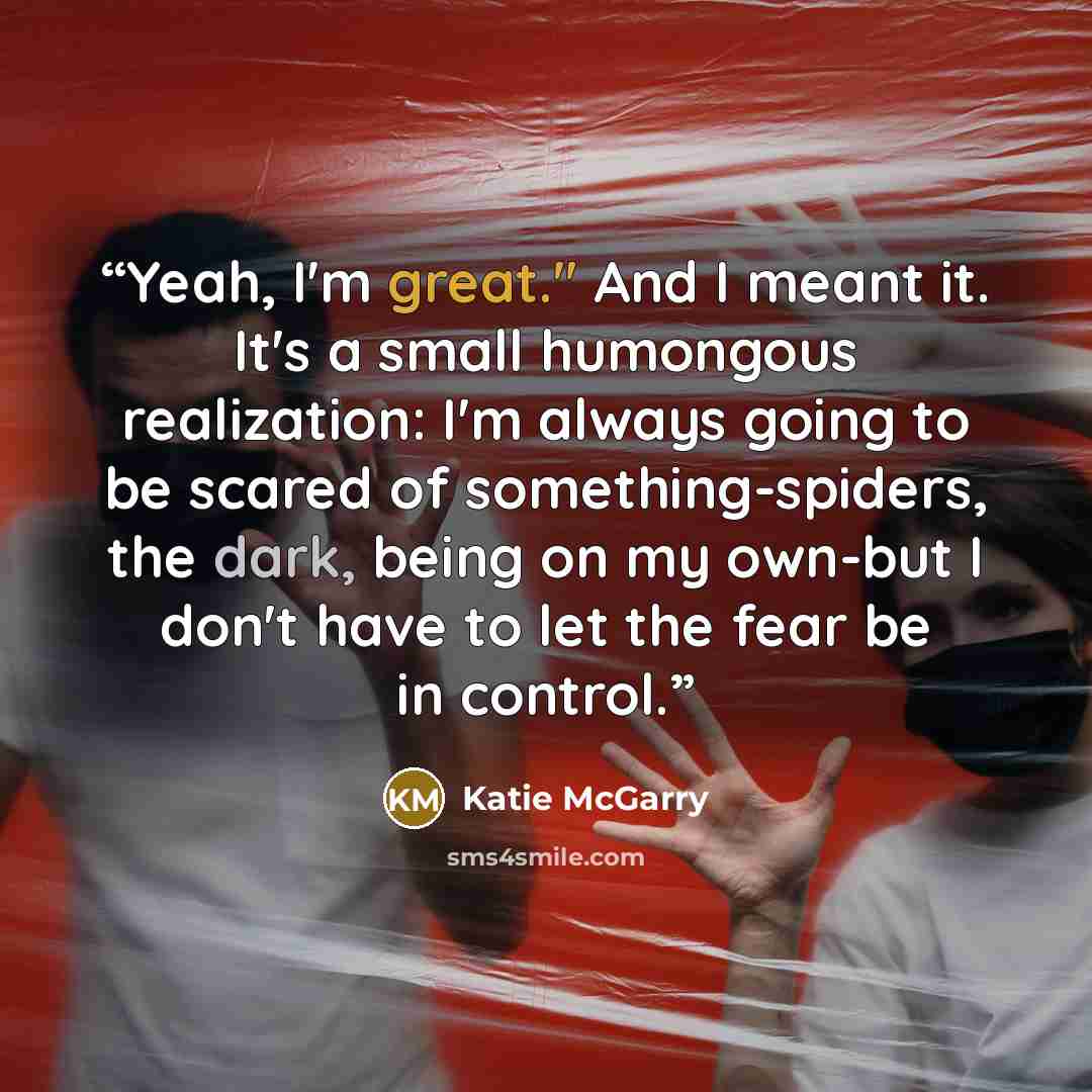 “Yeah, I'm great." And I meant it. It's a small humongous realization: I'm always going to be scared of something-spiders, the dark, being on my own-but I don't have to let the fear be in control.” quote by Katie McGarry