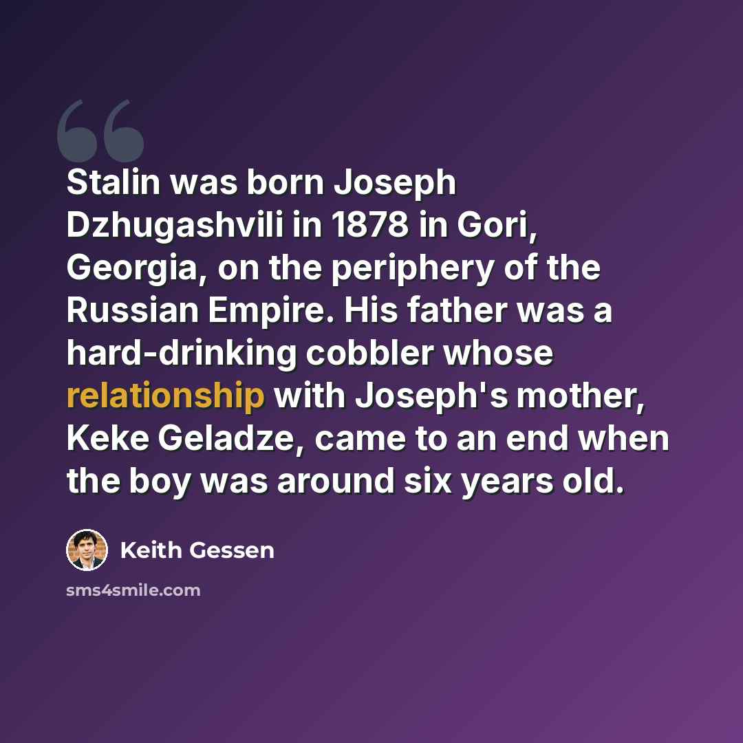 “Stalin was born Joseph Dzhugashvili in 1878 in Gori, Georgia, on the periphery of the Russian Empire. His father was a hard-drinking cobbler whose relationship with Joseph's mother, Keke Geladze, came to an end when the boy was around six years old.” quote by Keith Gessen