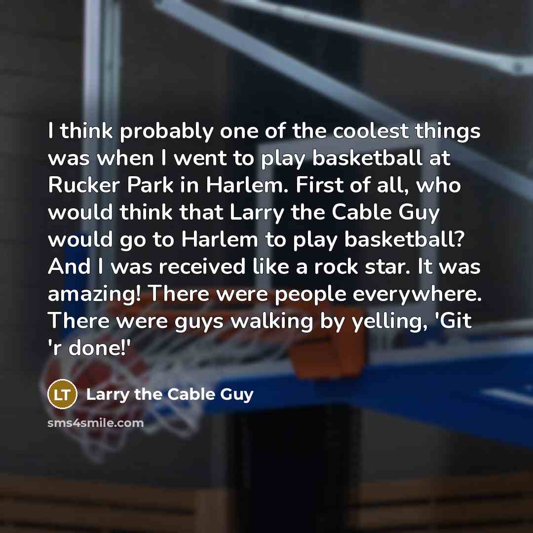 “I think probably one of the coolest things was when I went to play basketball at Rucker Park in Harlem. First of all, who would think that Larry the Cable Guy would go to Harlem to play basketball? And I was received like a rock star. It was amazing! There were people everywhere. There were guys…” quote by Larry the Cable Guy