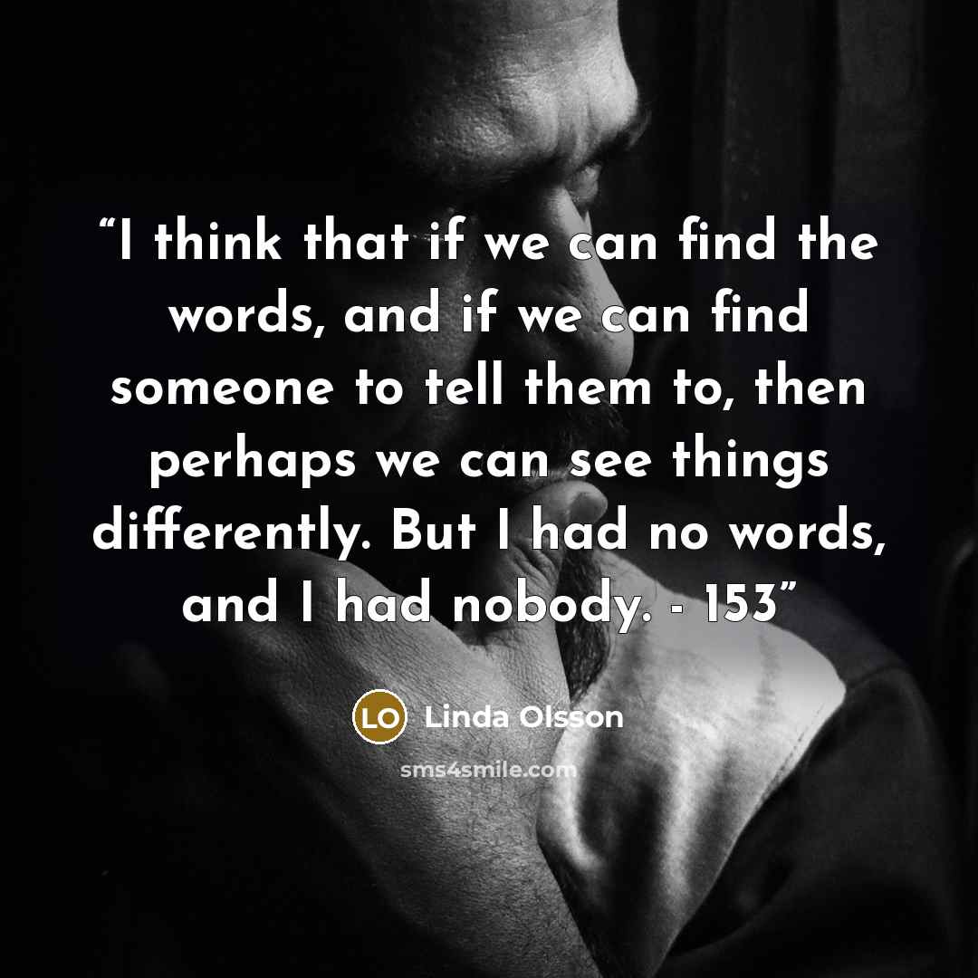 “I think that if we can find the words, and if we can find someone to tell them to, then perhaps we can see things differently. But I had no words, and I had nobody. - 153” quote by Linda Olsson