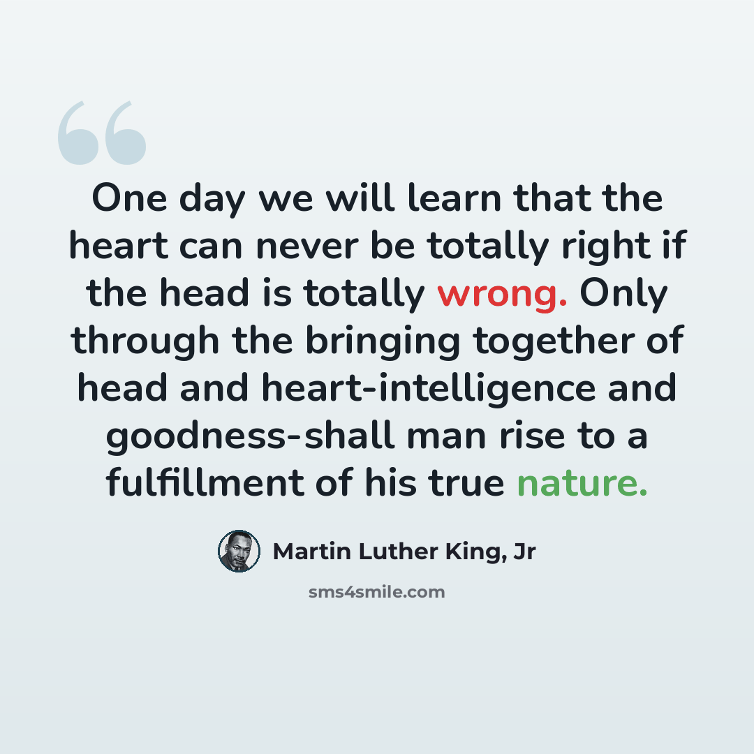 “One day we will learn that the heart can never be totally right if the head is totally wrong. Only through the bringing together of head and heart-intelligence and goodness-shall man rise to a fulfillment of his true nature.” quote by Martin Luther King, Jr