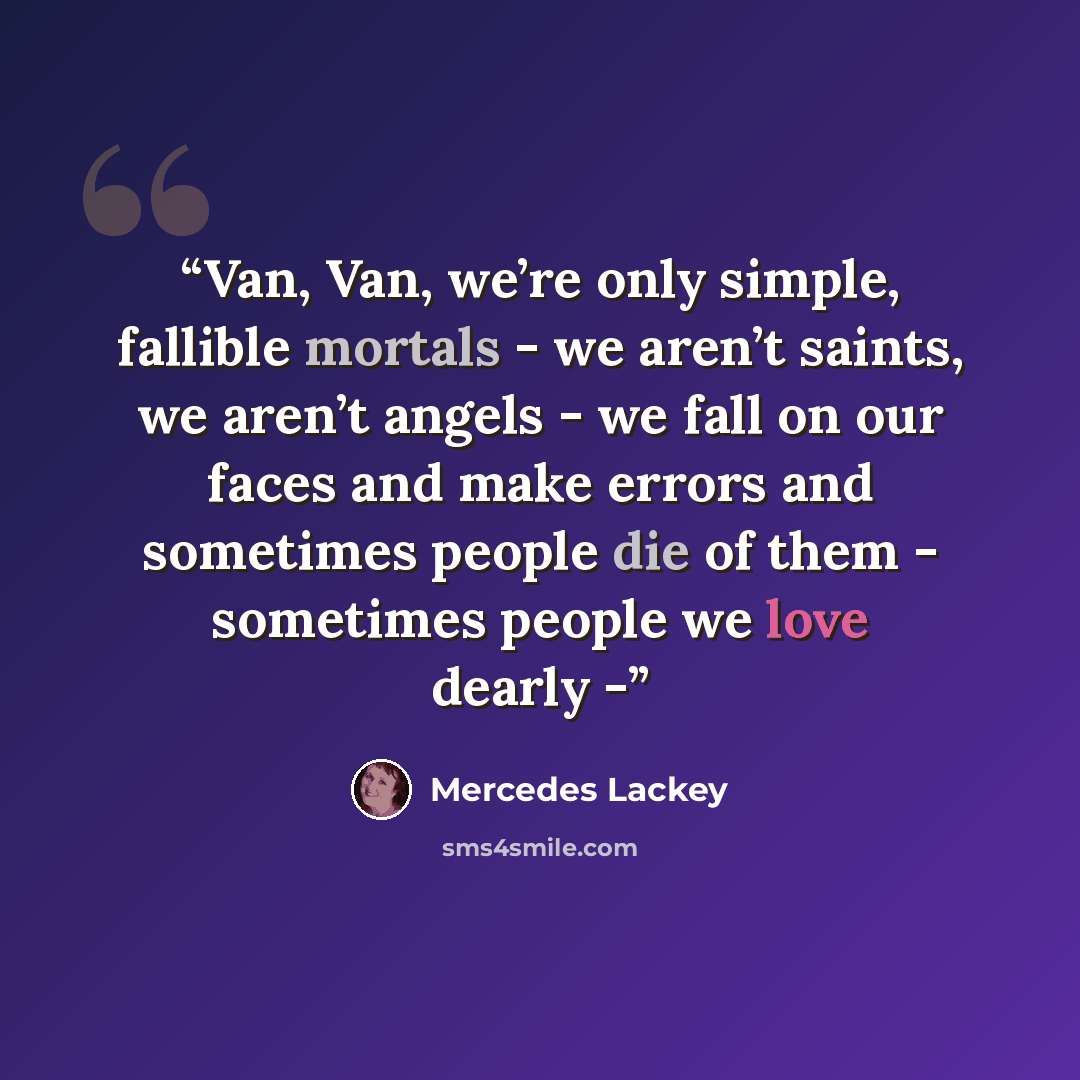 “Van, Van, we’re only simple, fallible mortals - we aren’t saints, we aren’t angels - we fall on our faces and make errors and sometimes people die of them - sometimes people we love dearly -” quote by Mercedes Lackey