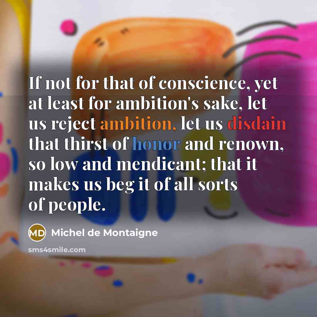 “If not for that of conscience, yet at least for ambition's sake, let us reject ambition, let us disdain that thirst of honor and renown, so low and mendicant; that it makes us beg it of all sorts of people.” quote by Michel de Montaigne