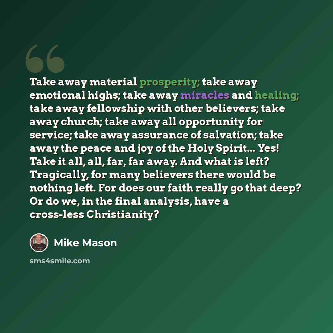 “Take away material prosperity; take away emotional highs; take away miracles and healing; take away fellowship with other believers; take away church; take away all opportunity for service; take away assurance of salvation; take away the peace and joy of the Holy Spirit... Yes! Take it all, all…” quote by Mike Mason