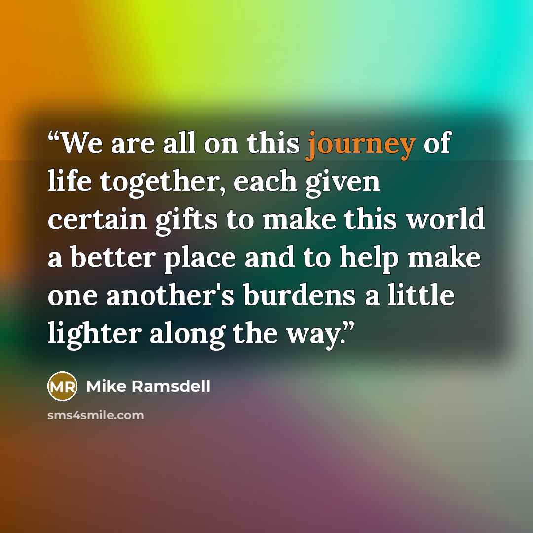 “We are all on this journey of life together, each given certain gifts to make this world a better place and to help make one another's burdens a little lighter along the way.” quote by Mike Ramsdell