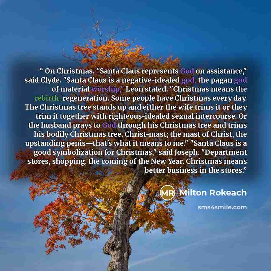 “On Christmas. "Santa Claus represents God on assistance," said Clyde. "Santa Claus is a negative-idealed god, the pagan god of material worship," Leon stated. "Christmas means the rebirth, regeneration. Some people have Christmas every day. The Christmas tree stands up and either the wife trims it…” quote by Milton Rokeach