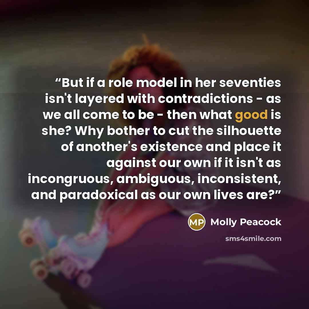 “But if a role model in her seventies isn't layered with contradictions - as we all come to be - then what good is she? Why bother to cut the silhouette of another's existence and place it against our own if it isn't as incongruous, ambiguous, inconsistent, and paradoxical as our own lives are?” quote by Molly Peacock