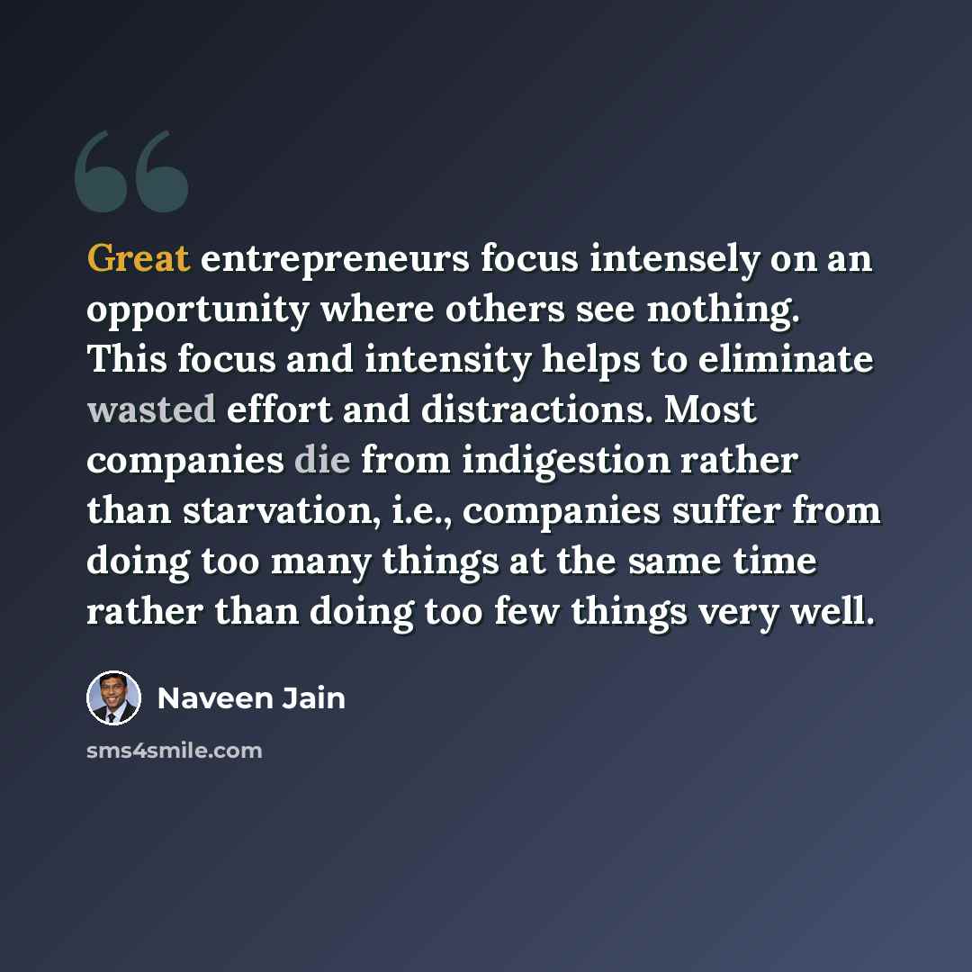 “Great entrepreneurs focus intensely on an opportunity where others see nothing. This focus and intensity helps to eliminate wasted effort and distractions. Most companies die from indigestion rather than starvation, i.e., companies suffer from doing too many things at the same time rather than…” quote by Naveen Jain