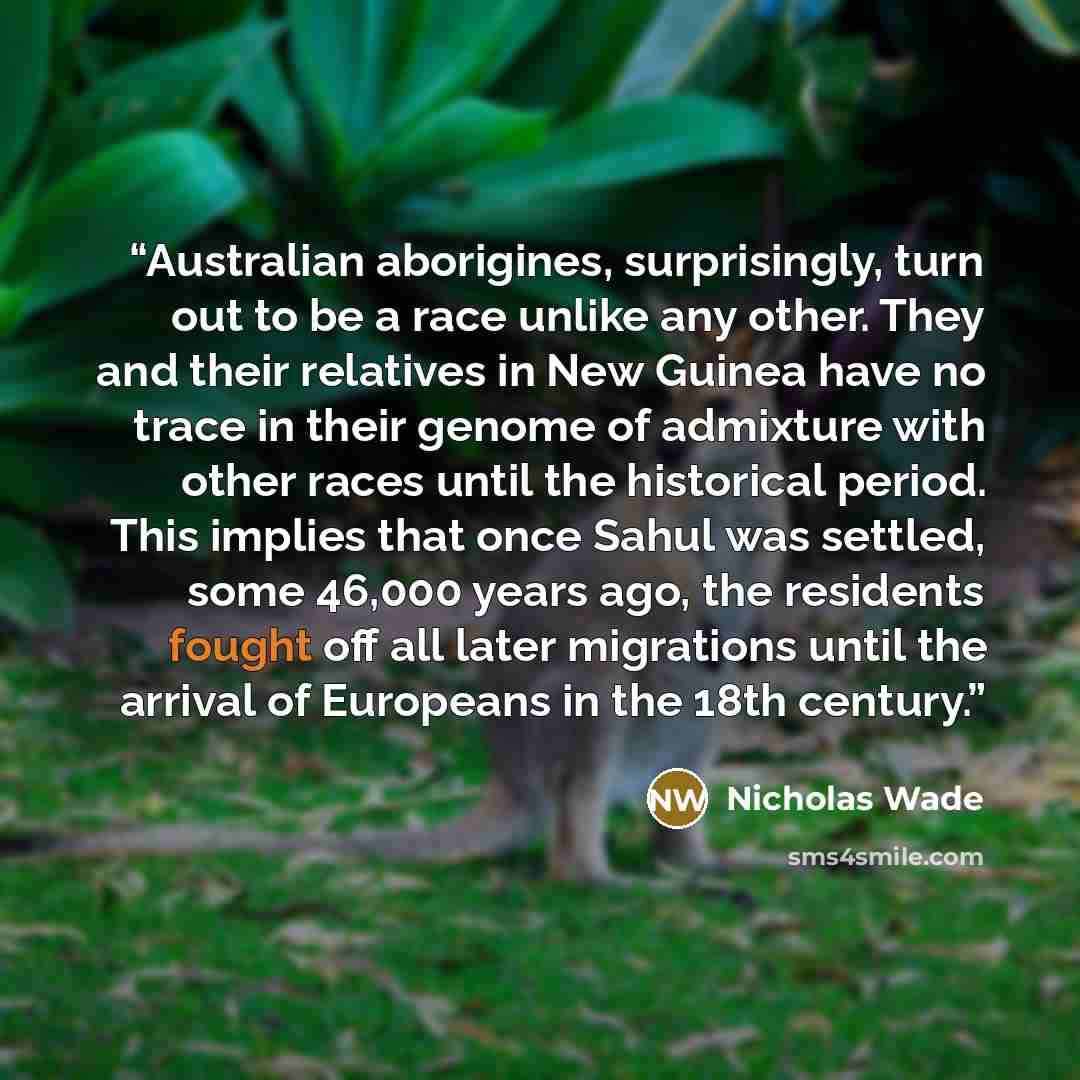 “Australian aborigines, surprisingly, turn out to be a race unlike any other. They and their relatives in New Guinea have no trace in their genome of admixture with other races until the historical period. This implies that once Sahul was settled, some 46,000 years ago, the residents fought off all…” quote by Nicholas Wade