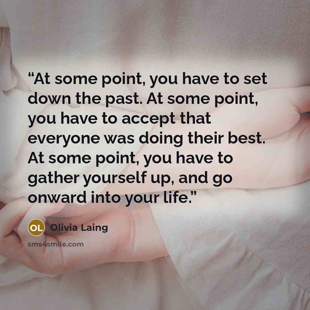 “At some point, you have to set down the past. At some point, you have to accept that everyone was doing their best. At some point, you have to gather yourself up, and go onward into your life.” quote by Olivia Laing