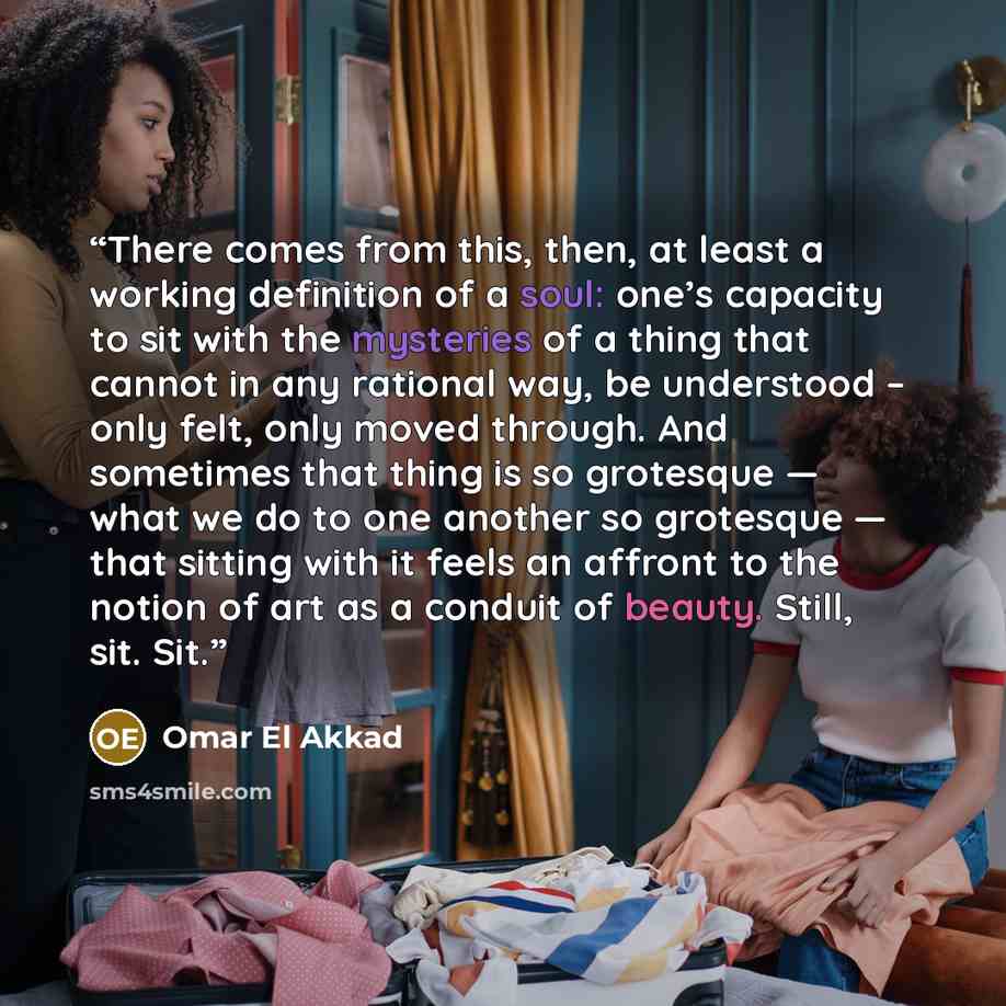 “There comes from this, then, at least a working definition of a soul: one’s capacity to sit with the mysteries of a thing that cannot in any rational way, be understood – only felt, only moved through. And sometimes that thing is so grotesque — what we do to one another so grotesque — that sitting…” quote by Omar El Akkad