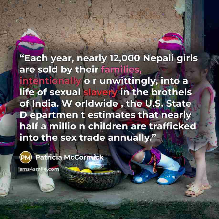 “Each year, nearly 12,000 Nepali girls are sold by their families, intentionally o r unwittingly, into a life of sexual slavery in the brothels of India. W orldwide , the U.S. State D epartmen t estimates that nearly half a millio n children are trafficked into the sex trade annually.” quote by Patricia McCormick