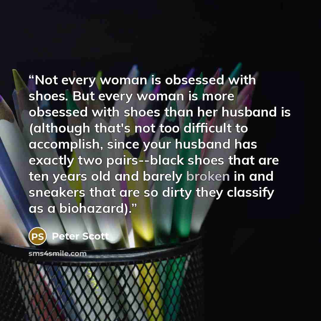 “Not every woman is obsessed with shoes. But every woman is more obsessed with shoes than her husband is (although that's not too difficult to accomplish, since your husband has exactly two pairs--black shoes that are ten years old and barely broken in and sneakers that are so dirty they classify…” quote by Peter Scott