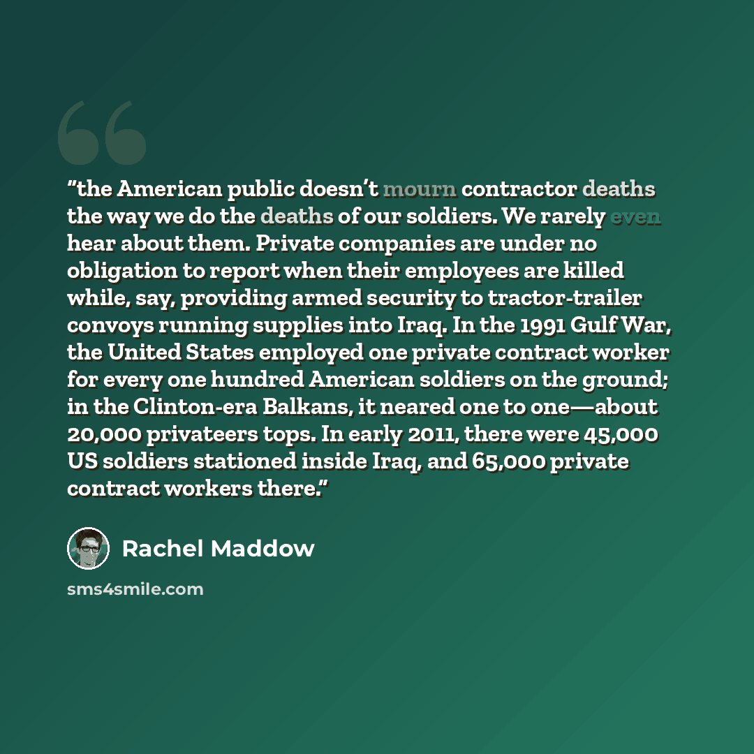 “the American public doesn’t mourn contractor deaths the way we do the deaths of our soldiers. We rarely even hear about them. Private companies are under no obligation to report when their employees are killed while, say, providing armed security to tractor-trailer convoys running supplies into…” quote by Rachel Maddow