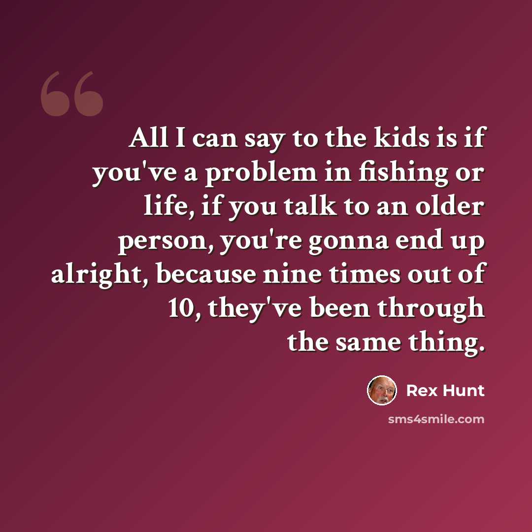 “All I can say to the kids is if you've a problem in fishing or life, if you talk to an older person, you're gonna end up alright, because nine times out of 10, they've been through the same thing.” quote by Rex Hunt