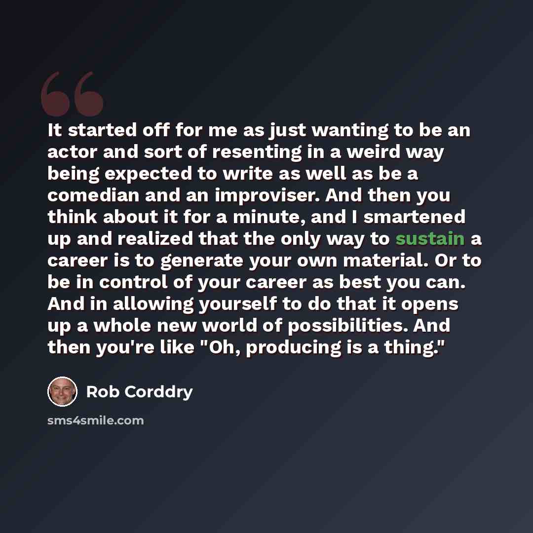 “It started off for me as just wanting to be an actor and sort of resenting in a weird way being expected to write as well as be a comedian and an improviser. And then you think about it for a minute, and I smartened up and realized that the only way to sustain a career is to generate your own…” quote by Rob Corddry