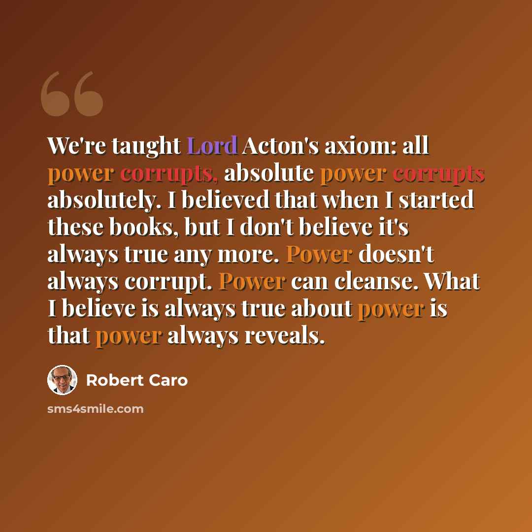 “We're taught Lord Acton's axiom: all power corrupts, absolute power corrupts absolutely. I believed that when I started these books, but I don't believe it's always true any more. Power doesn't always corrupt. Power can cleanse. What I believe is always true about power is that power always reveals.” quote by Robert Caro