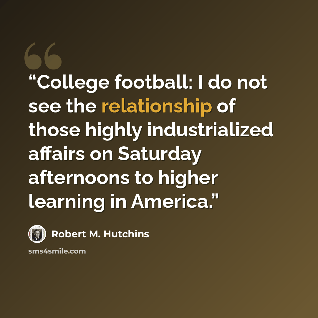 “College football: I do not see the relationship of those highly industrialized affairs on Saturday afternoons to higher learning in America.” quote by Robert M. Hutchins