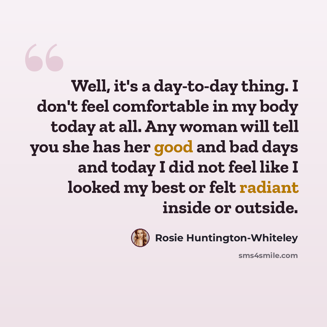 “Well, it's a day-to-day thing. I don't feel comfortable in my body today at all. Any woman will tell you she has her good and bad days and today I did not feel like I looked my best or felt radiant inside or outside.” quote by Rosie Huntington-Whiteley
