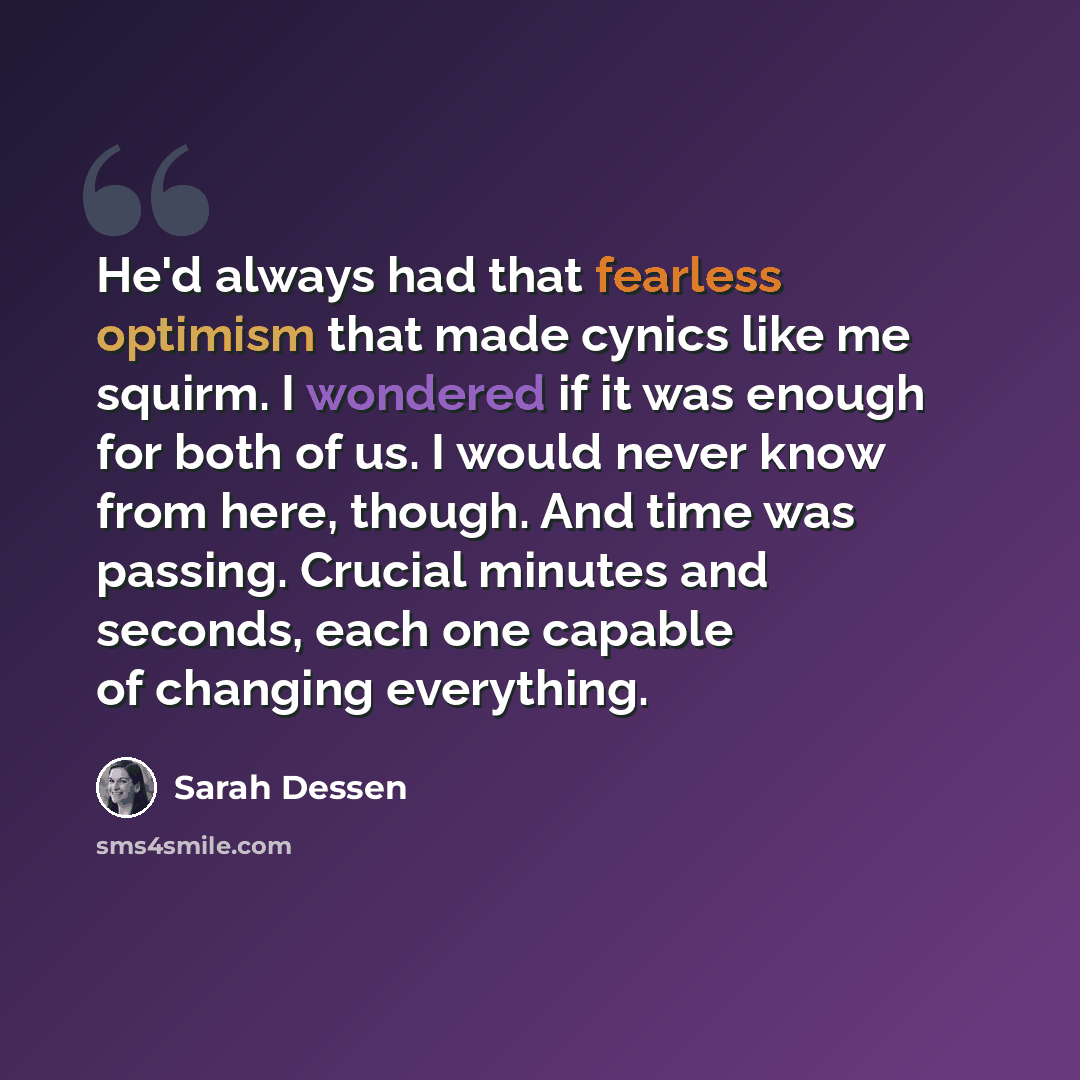 “He'd always had that fearless optimism that made cynics like me squirm. I wondered if it was enough for both of us. I would never know from here, though. And time was passing. Crucial minutes and seconds, each one capable of changing everything.” quote by Sarah Dessen