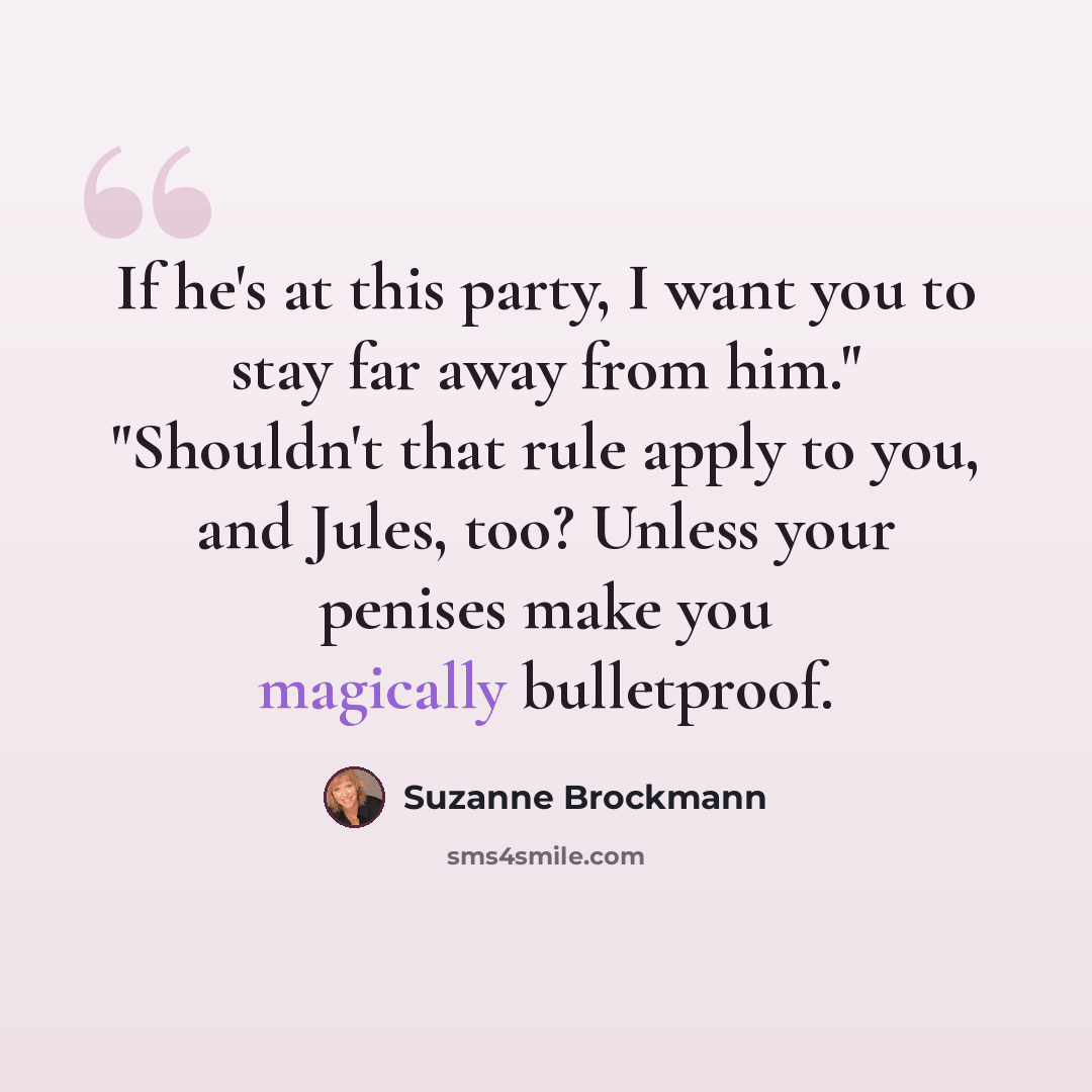“If he's at this party, I want you to stay far away from him." "Shouldn't that rule apply to you, and Jules, too? Unless your penises make you magically bulletproof.” quote by Suzanne Brockmann