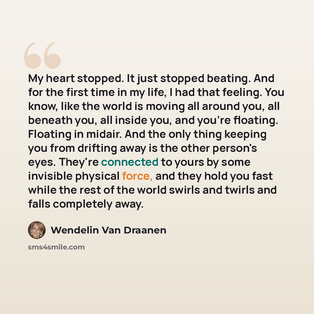 “My heart stopped. It just stopped beating. And for the first time in my life, I had that feeling. You know, like the world is moving all around you, all beneath you, all inside you, and you're floating. Floating in midair. And the only thing keeping you from drifting away is the other person's…” quote by Wendelin Van Draanen