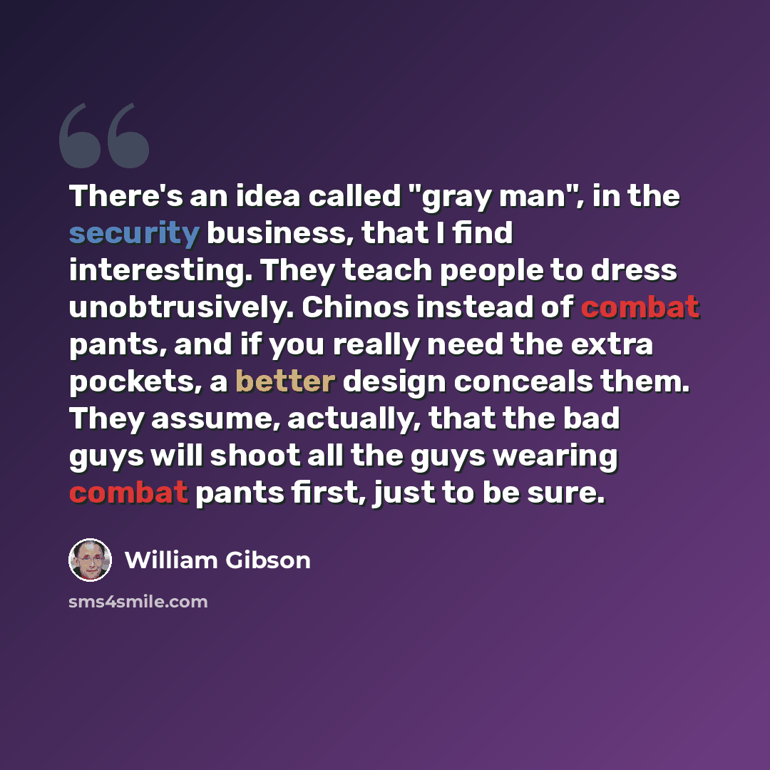 “There's an idea called "gray man", in the security business, that I find interesting. They teach people to dress unobtrusively. Chinos instead of combat pants, and if you really need the extra pockets, a better design conceals them. They assume, actually, that the bad guys will shoot all the guys…” quote by William Gibson