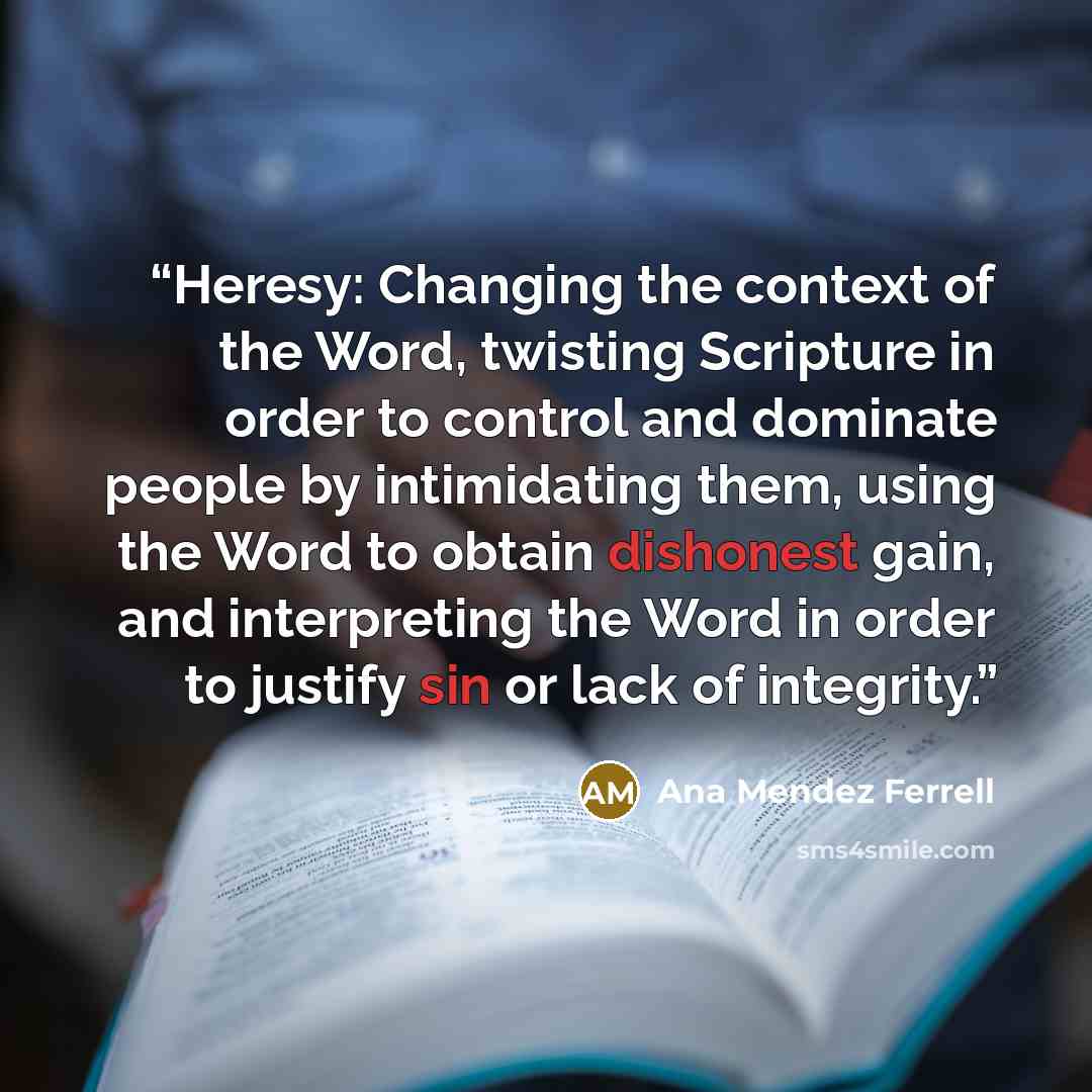 “Heresy: Changing the context of the Word, twisting Scripture in order to control and dominate people by intimidating them, using the Word to obtain dishonest gain, and interpreting the Word in order to justify sin or lack of integrity.” quote by Ana Mendez Ferrell