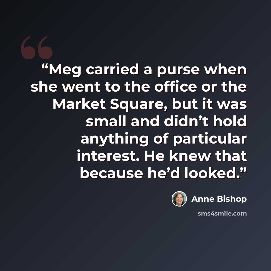 “Meg carried a purse when she went to the office or the Market Square, but it was small and didn’t hold anything of particular interest. He knew that because he’d looked.” quote by Anne Bishop