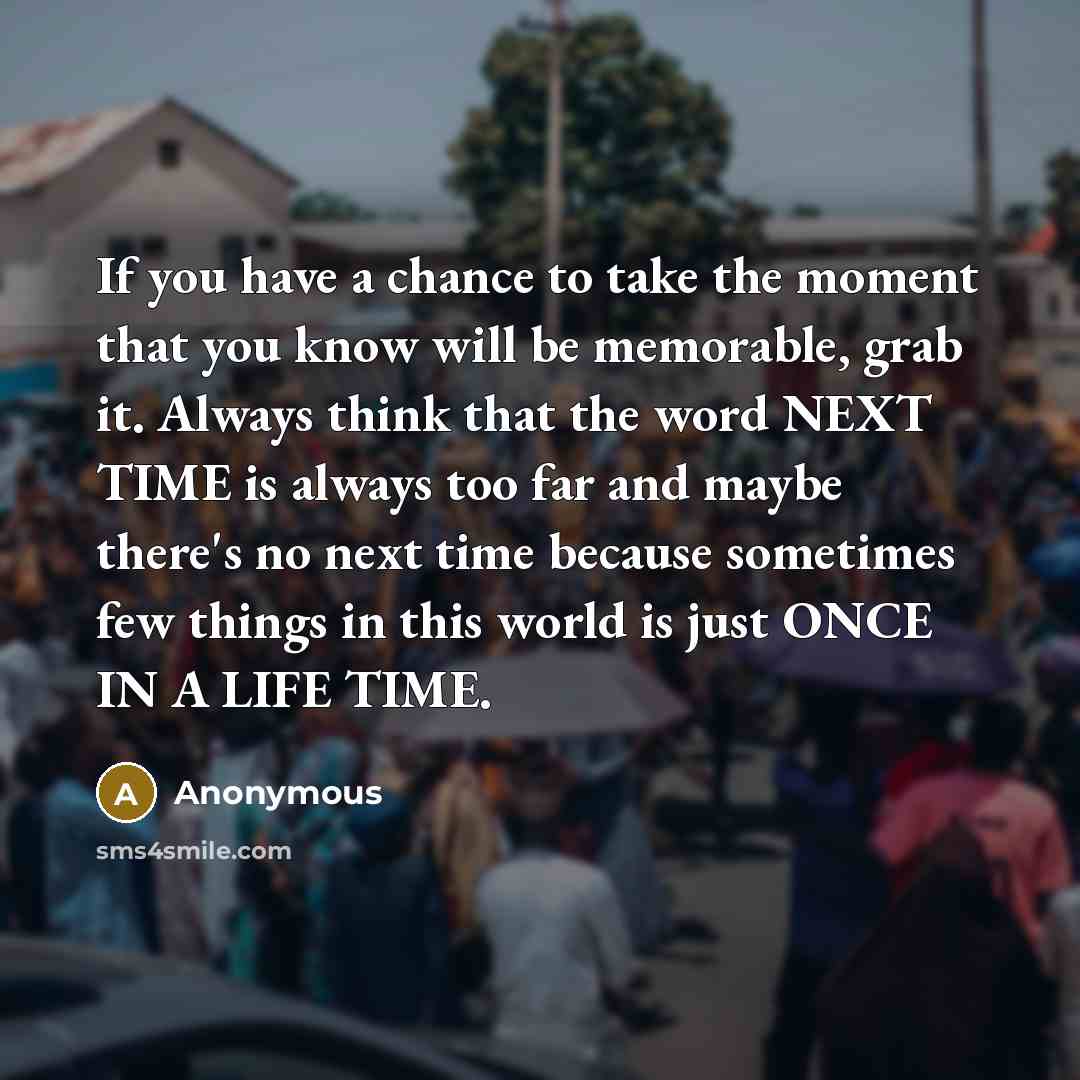 “If you have a chance to take the moment that you know will be memorable, grab it. Always think that the word NEXT TIME is always too far and maybe there's no next time because sometimes few things in this world is just ONCE IN A LIFE TIME.” quote by Anonymous