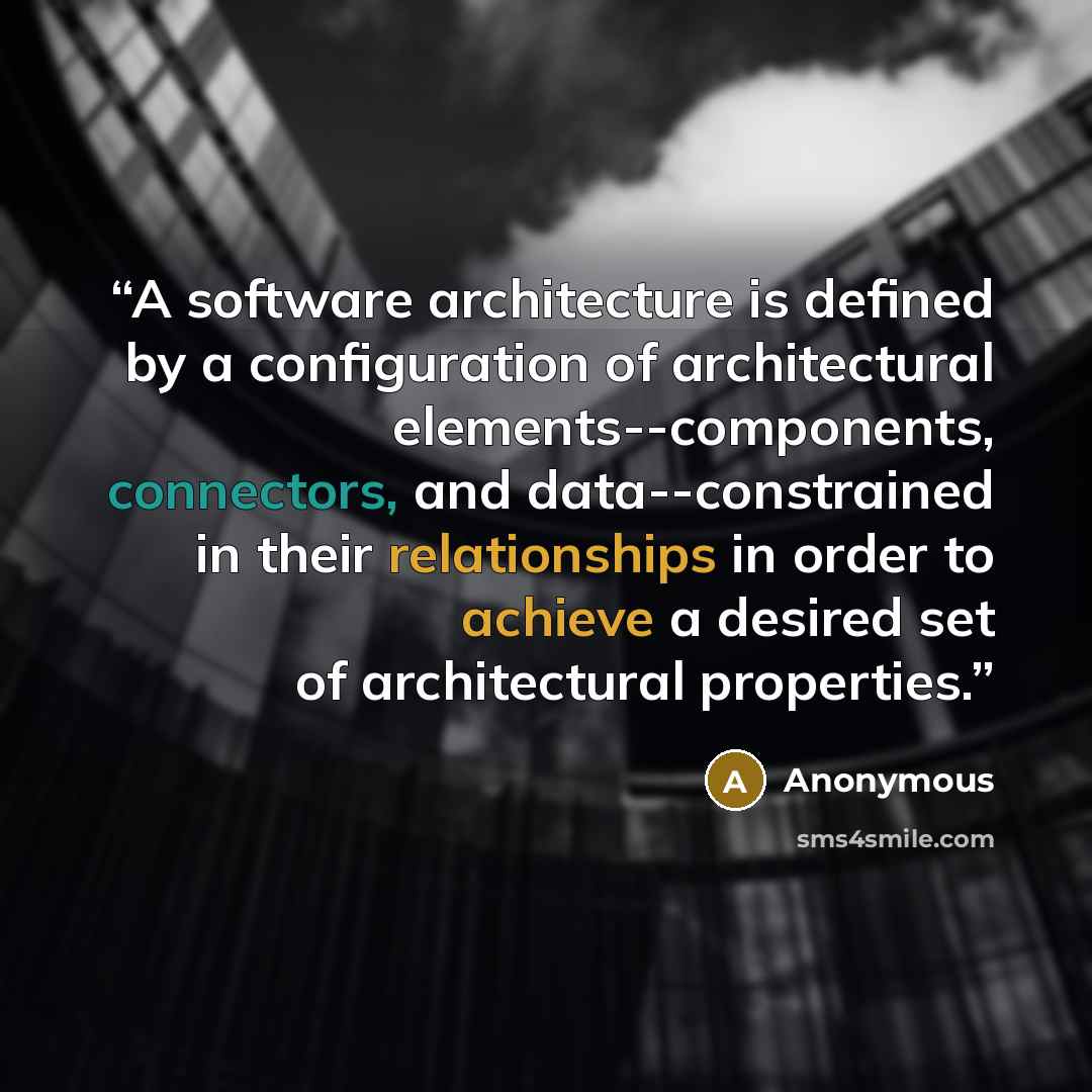 “A software architecture is defined by a configuration of architectural elements--components, connectors, and data--constrained in their relationships in order to achieve a desired set of architectural properties.” quote by Anonymous