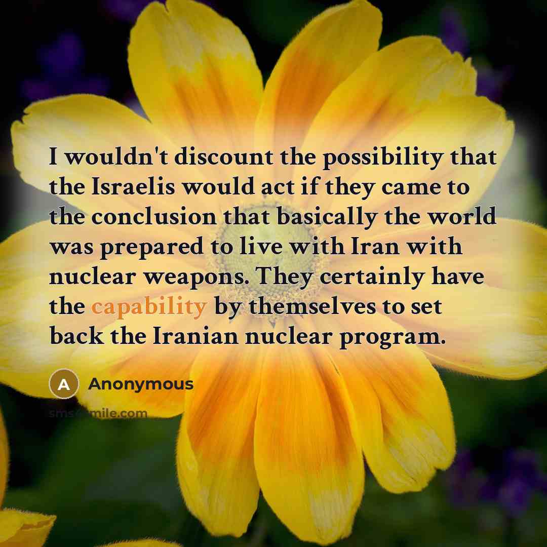 “I wouldn't discount the possibility that the Israelis would act if they came to the conclusion that basically the world was prepared to live with Iran with nuclear weapons. They certainly have the capability by themselves to set back the Iranian nuclear program.” quote by Anonymous