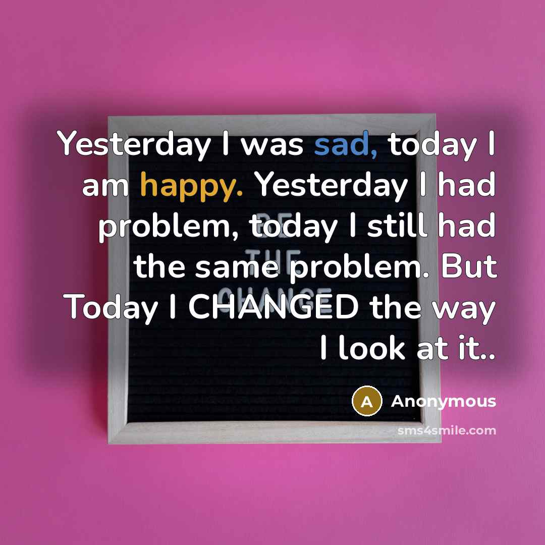 “Yesterday I was sad, today I am happy. Yesterday I had problem, today I still had the same problem. But Today I CHANGED the way I look at it..” quote by Anonymous