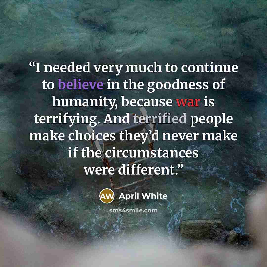 “I needed very much to continue to believe in the goodness of humanity, because war is terrifying. And terrified people make choices they’d never make if the circumstances were different.” quote by April White