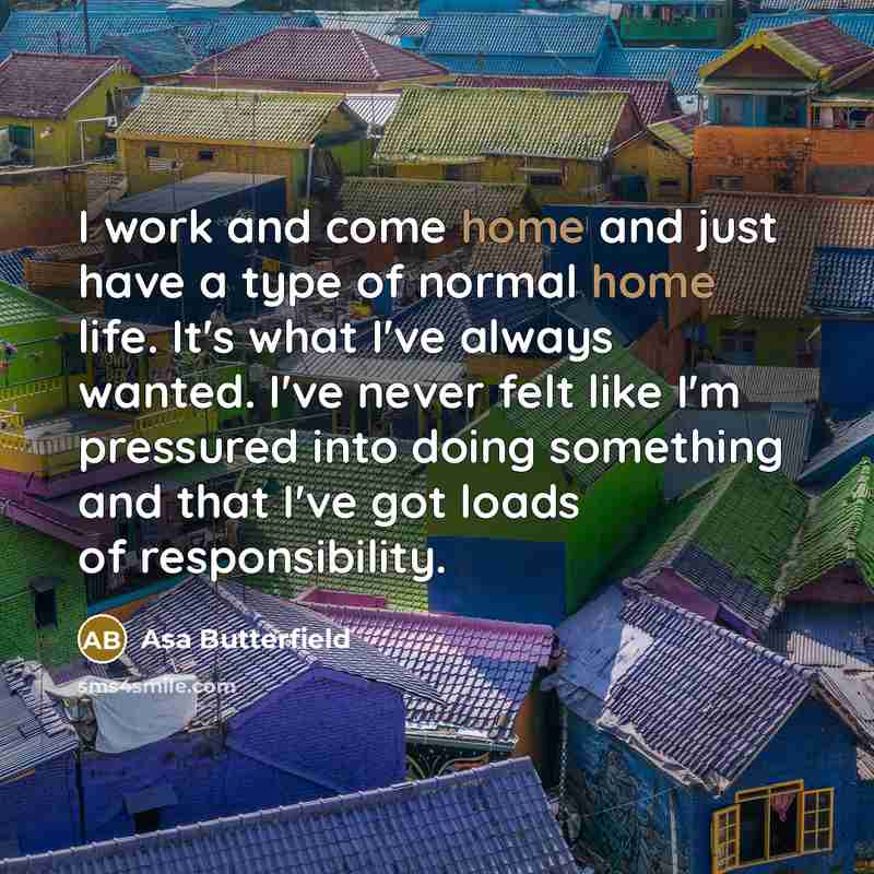 “I work and come home and just have a type of normal home life. It's what I've always wanted. I've never felt like I'm pressured into doing something and that I've got loads of responsibility.” quote by Asa Butterfield