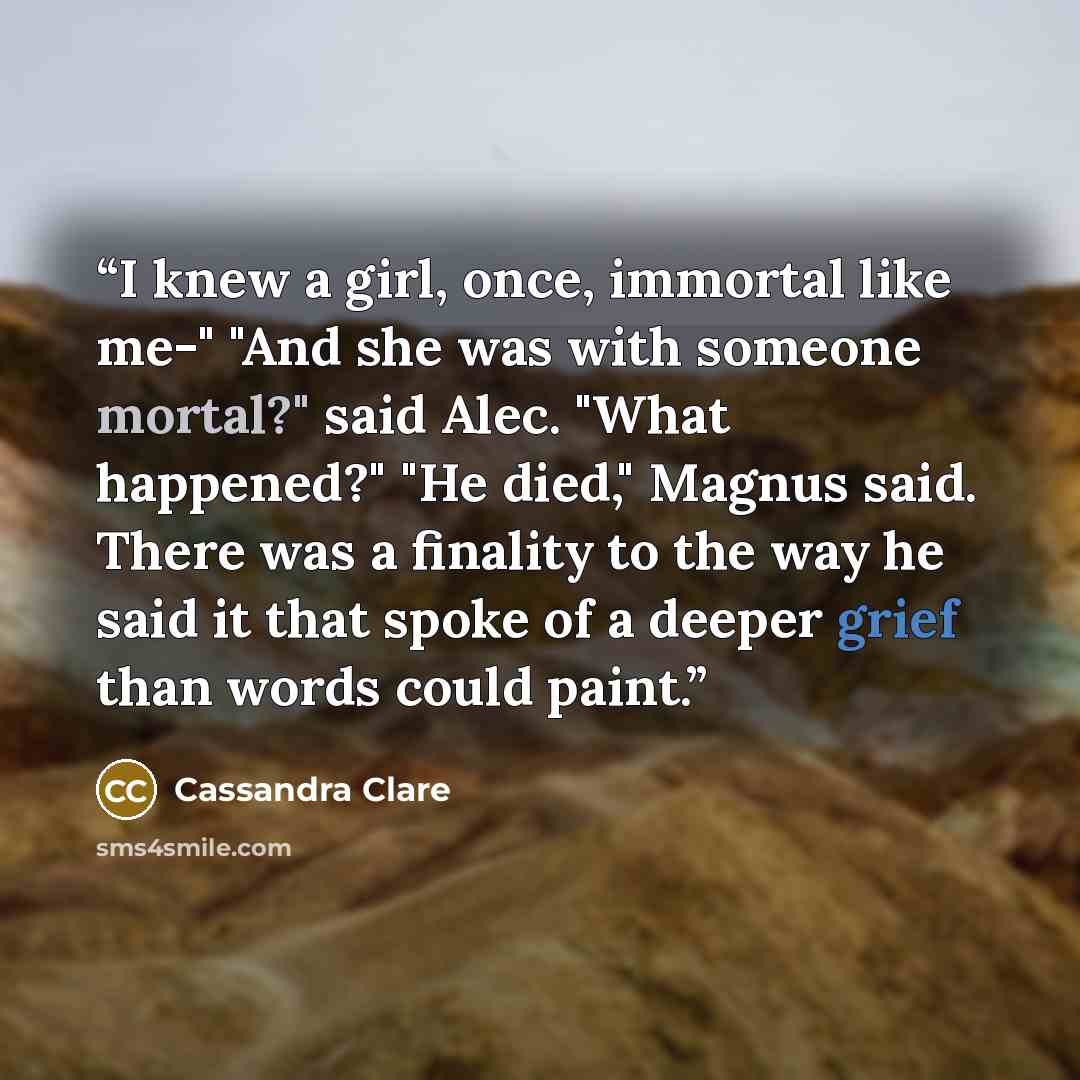 “I knew a girl, once, immortal like me-" "And she was with someone mortal?" said Alec. "What happened?" "He died," Magnus said. There was a finality to the way he said it that spoke of a deeper grief than words could paint.” quote by Cassandra Clare