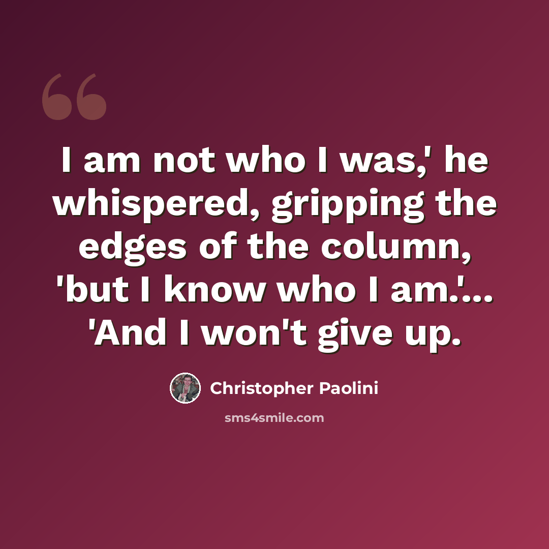 “I am not who I was,' he whispered, gripping the edges of the column, 'but I know who I am.'... 'And I won't give up.” quote by Christopher Paolini
