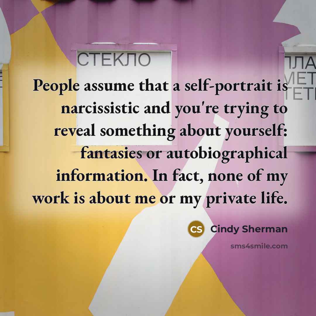 “People assume that a self-portrait is narcissistic and you're trying to reveal something about yourself: fantasies or autobiographical information. In fact, none of my work is about me or my private life.” quote by Cindy Sherman