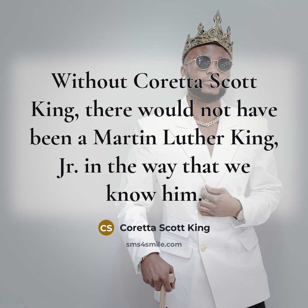“Without Coretta Scott King, there would not have been a Martin Luther King, Jr. in the way that we know him.” quote by Coretta Scott King