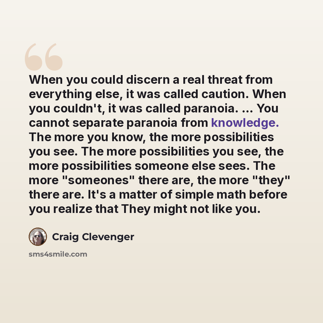 “When you could discern a real threat from everything else, it was called caution. When you couldn't, it was called paranoia. ... You cannot separate paranoia from knowledge. The more you know, the more possibilities you see. The more possibilities you see, the more possibilities someone else sees…” quote by Craig Clevenger