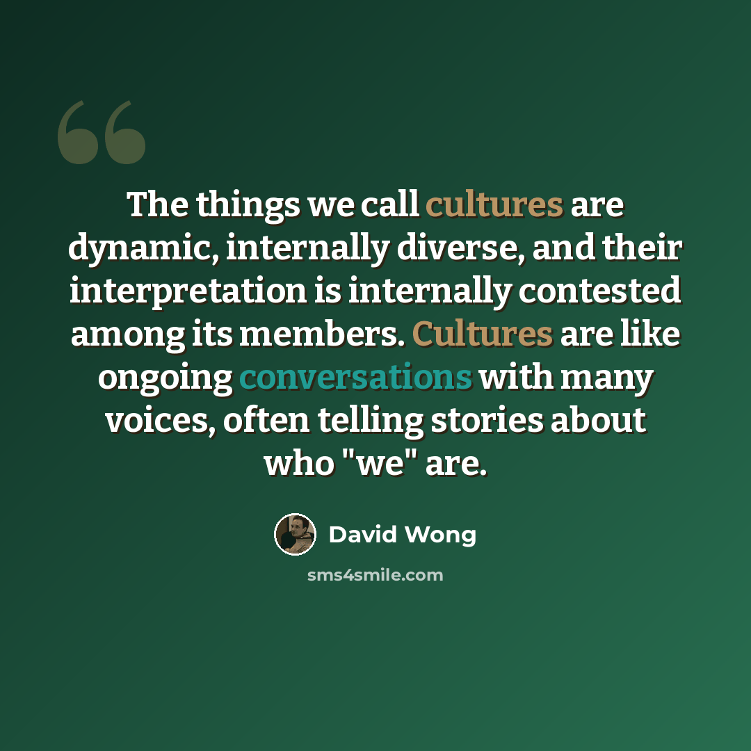 “The things we call cultures are dynamic, internally diverse, and their interpretation is internally contested among its members. Cultures are like ongoing conversations with many voices, often telling stories about who "we" are.” quote by David Wong
