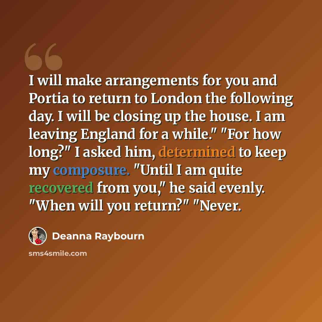 “I will make arrangements for you and Portia to return to London the following day. I will be closing up the house. I am leaving England for a while." "For how long?" I asked him, determined to keep my composure. "Until I am quite recovered from you," he said evenly. "When will you return?" "Never.” quote by Deanna Raybourn
