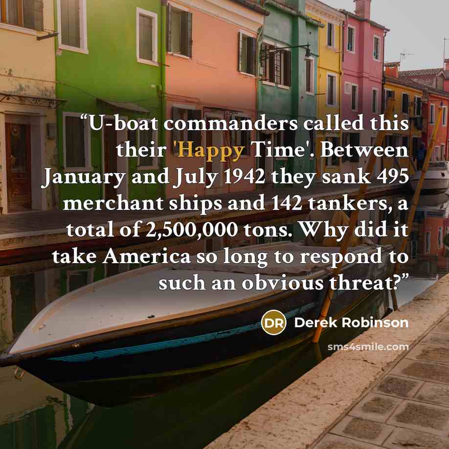 “U-boat commanders called this their 'Happy Time'. Between January and July 1942 they sank 495 merchant ships and 142 tankers, a total of 2,500,000 tons. Why did it take America so long to respond to such an obvious threat?” quote by Derek Robinson