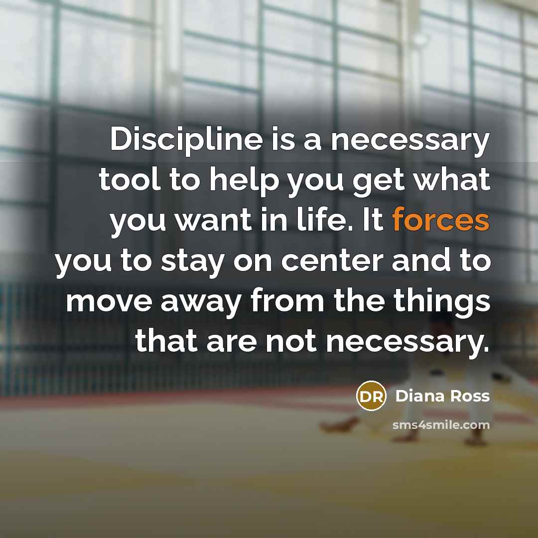 “Discipline is a necessary tool to help you get what you want in life. It forces you to stay on center and to move away from the things that are not necessary.” quote by Diana Ross