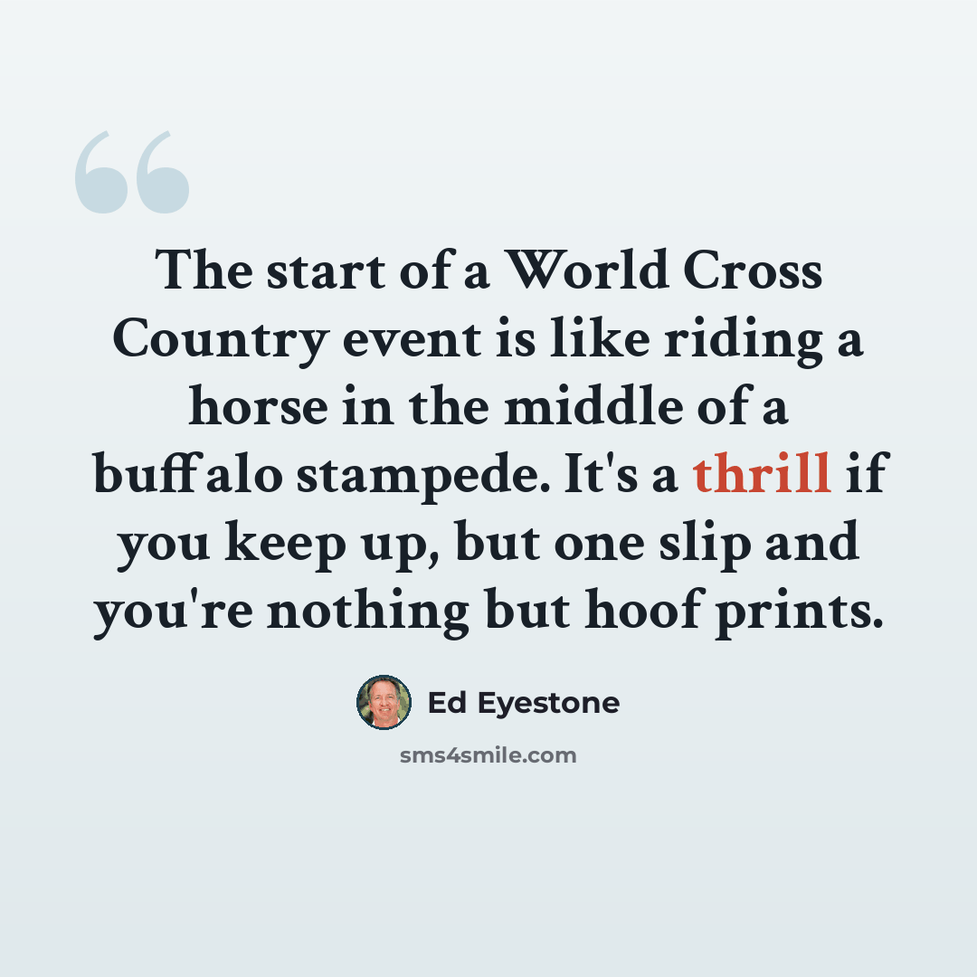 “The start of a World Cross Country event is like riding a horse in the middle of a buffalo stampede. It's a thrill if you keep up, but one slip and you're nothing but hoof prints.” quote by Ed Eyestone