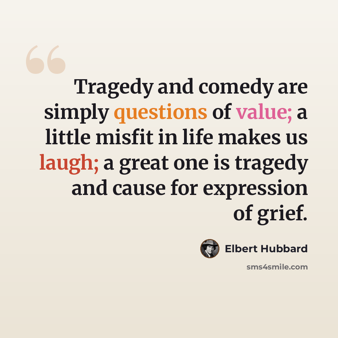 “Tragedy and comedy are simply questions of value; a little misfit in life makes us laugh; a great one is tragedy and cause for expression of grief.” quote by Elbert Hubbard