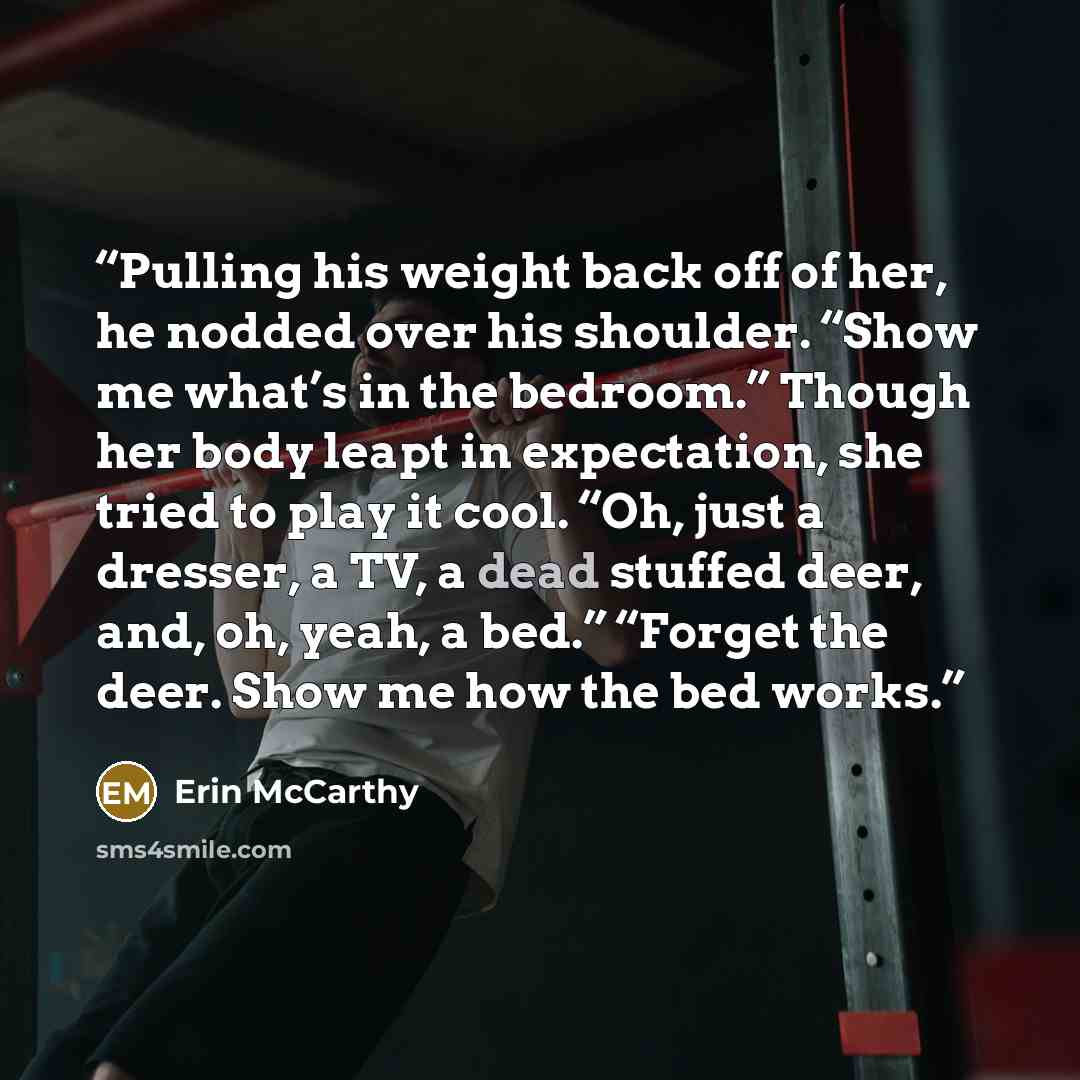 “Pulling his weight back off of her, he nodded over his shoulder. “Show me what’s in the bedroom.” Though her body leapt in expectation, she tried to play it cool. “Oh, just a dresser, a TV, a dead stuffed deer, and, oh, yeah, a bed.” “Forget the deer. Show me how the bed works.” quote by Erin McCarthy