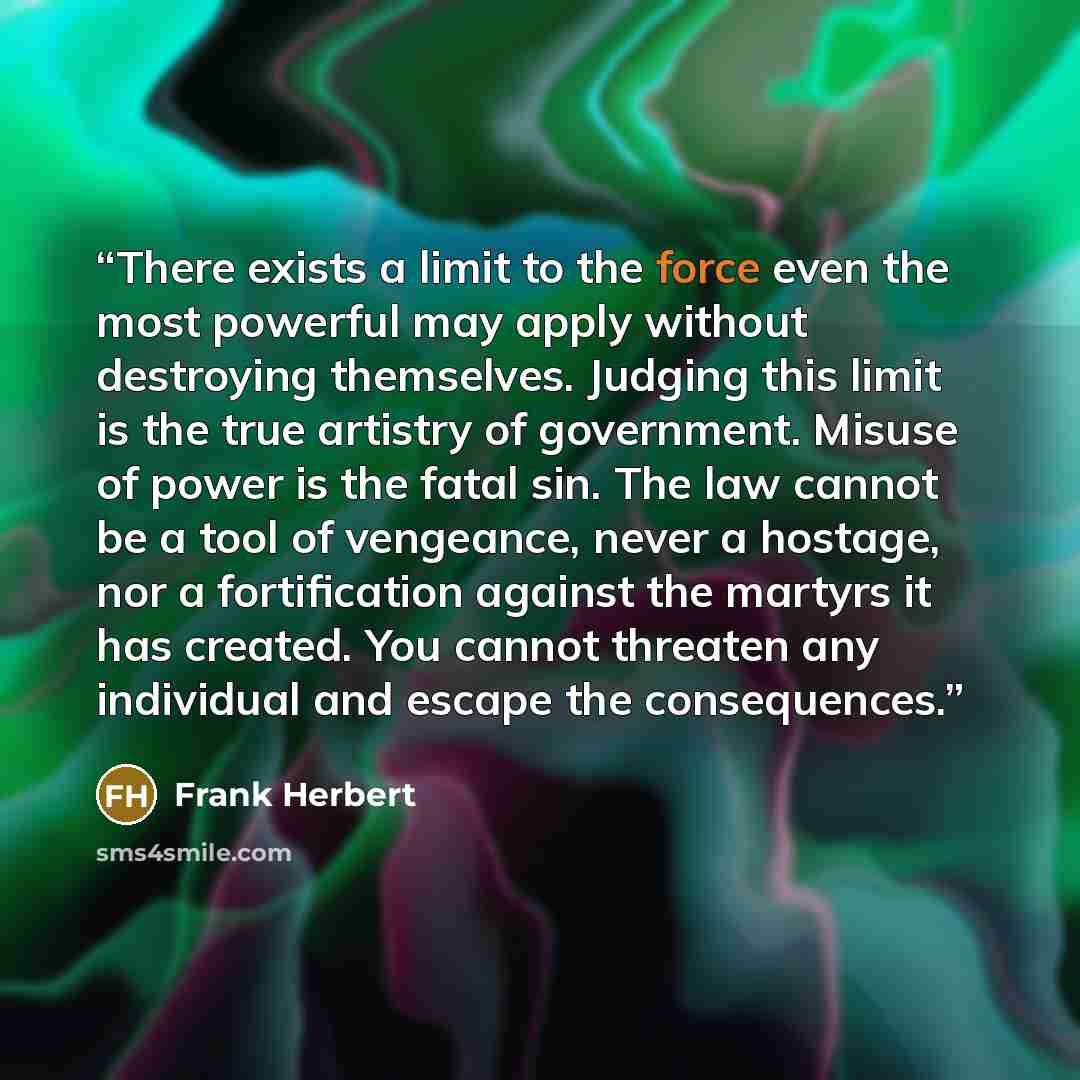 “There exists a limit to the force even the most powerful may apply without destroying themselves. Judging this limit is the true artistry of government. Misuse of power is the fatal sin. The law cannot be a tool of vengeance, never a hostage, nor a fortification against the martyrs it has created…” quote by Frank Herbert