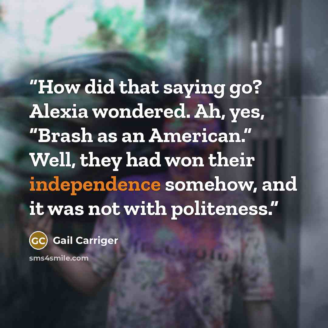 “How did that saying go? Alexia wondered. Ah, yes, “Brash as an American.” Well, they had won their independence somehow, and it was not with politeness.” quote by Gail Carriger